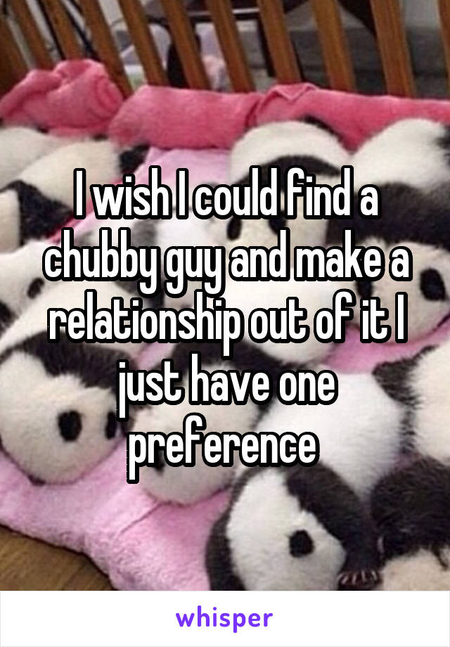 I wish I could find a chubby guy and make a relationship out of it I just have one preference 