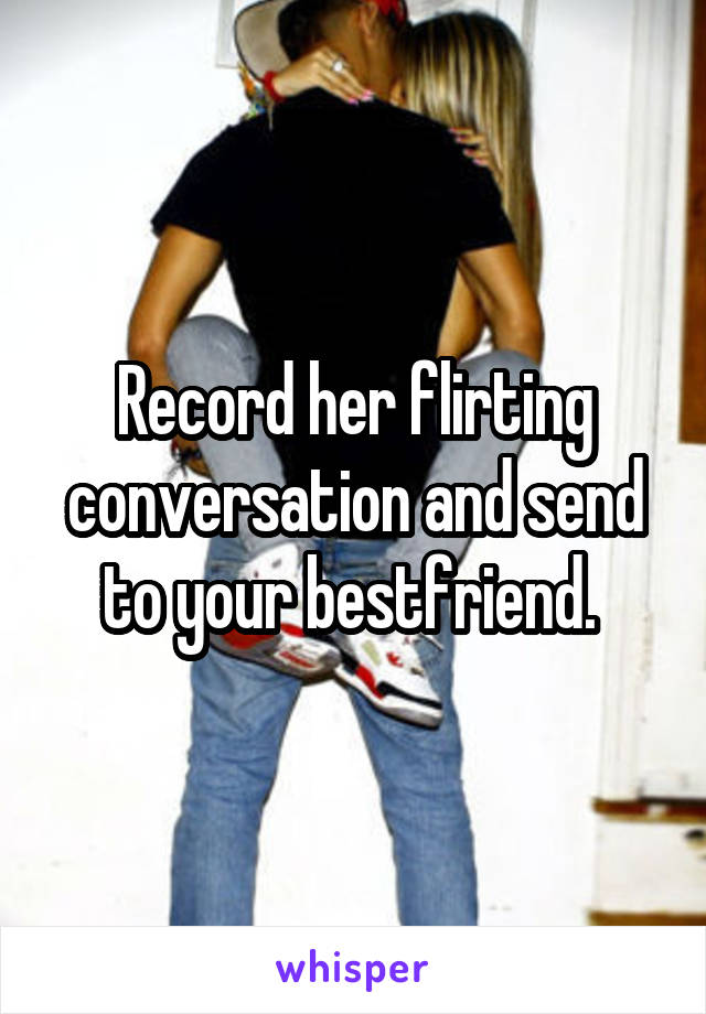 Record her flirting conversation and send to your bestfriend. 