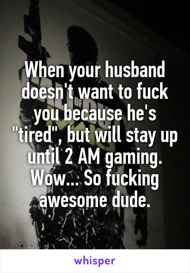 When your husband doesn't want to fuck you because he's "tired", but will stay up until 2 AM gaming. Wow... So fucking awesome dude.