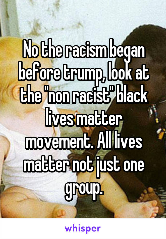 No the racism began before trump, look at the "non racist" black lives matter movement. All lives matter not just one group.