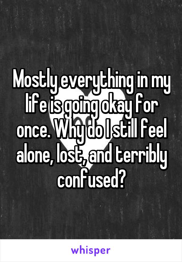 Mostly everything in my life is going okay for once. Why do I still feel alone, lost, and terribly confused?