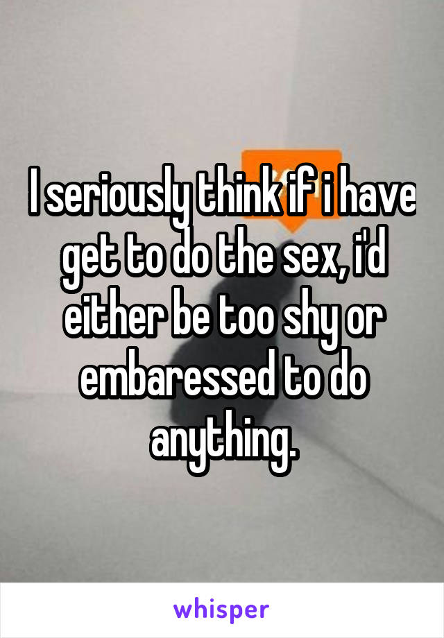 I seriously think if i have get to do the sex, i'd either be too shy or embaressed to do anything.