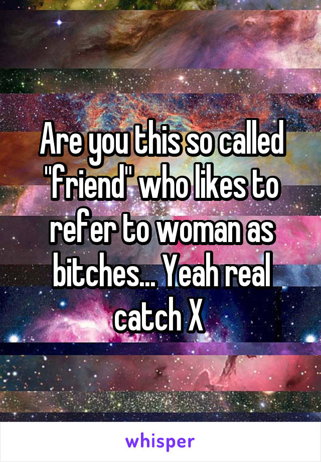 Are you this so called "friend" who likes to refer to woman as bitches... Yeah real catch X 