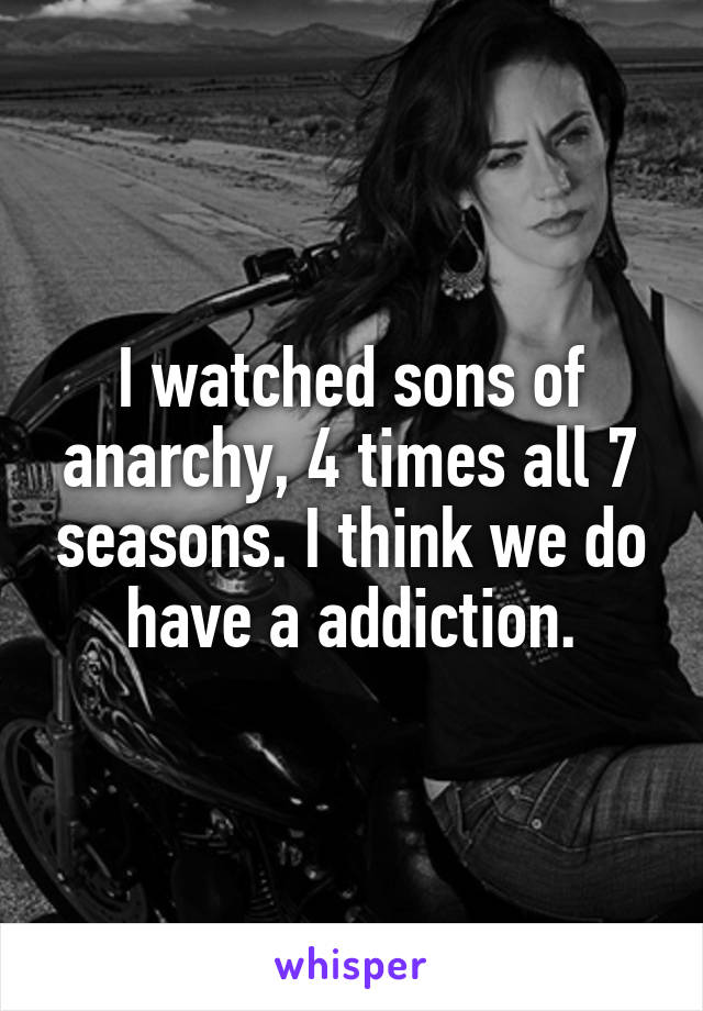 I watched sons of anarchy, 4 times all 7 seasons. I think we do have a addiction.