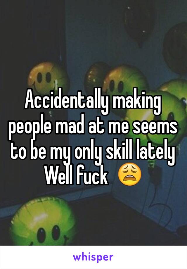 Accidentally making people mad at me seems to be my only skill lately
Well fuck  😩