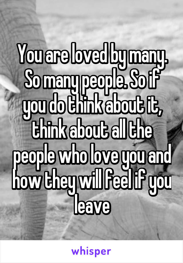 You are loved by many. So many people. So if you do think about it, think about all the people who love you and how they will feel if you leave