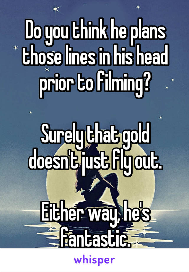 Do you think he plans those lines in his head prior to filming?

Surely that gold doesn't just fly out.

Either way, he's fantastic.