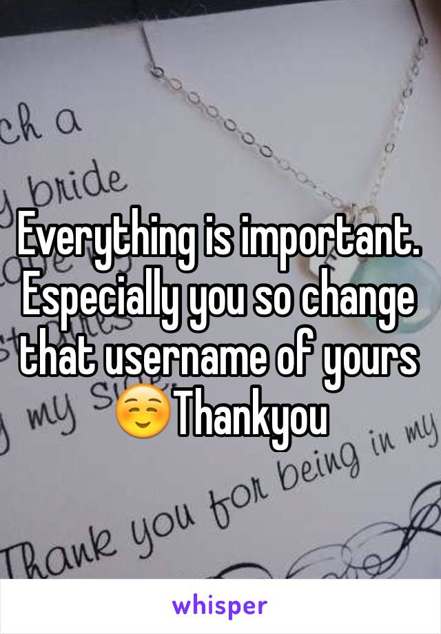 Everything is important. Especially you so change that username of yours☺️Thankyou 