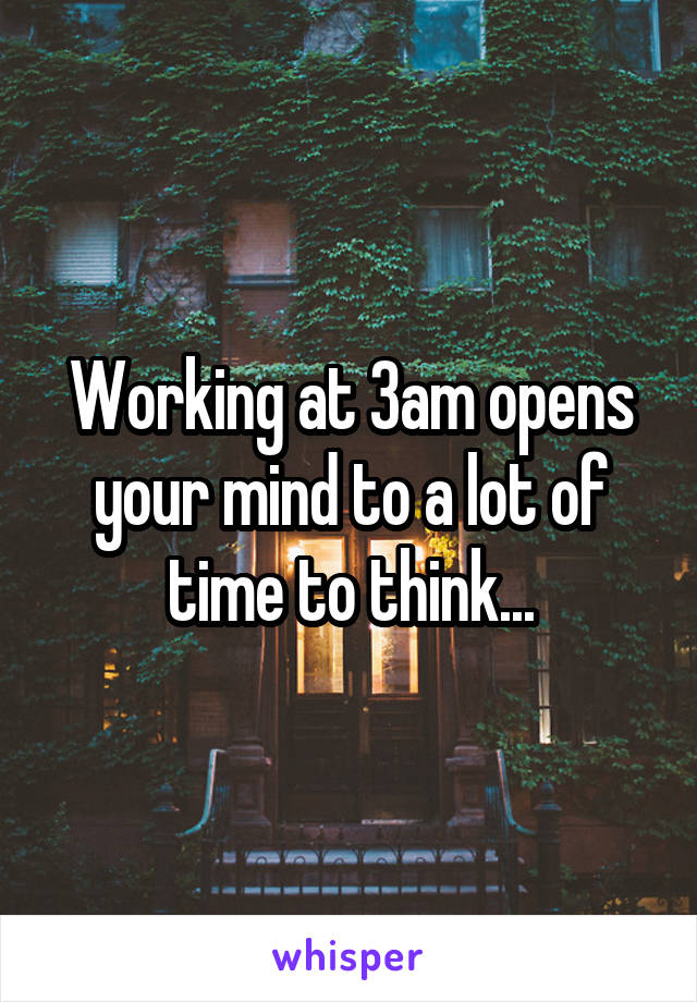 Working at 3am opens your mind to a lot of time to think...