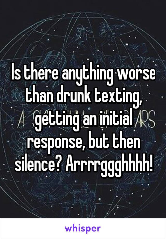 Is there anything worse than drunk texting, getting an initial response, but then silence? Arrrrggghhhh!