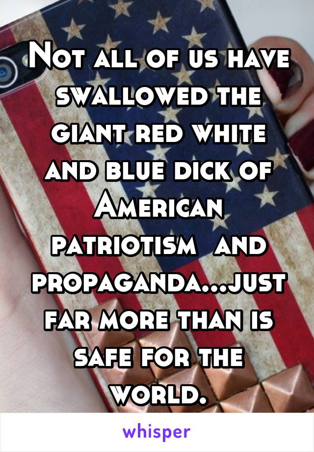 Not all of us have swallowed the giant red white and blue dick of American patriotism  and propaganda...just far more than is safe for the world.