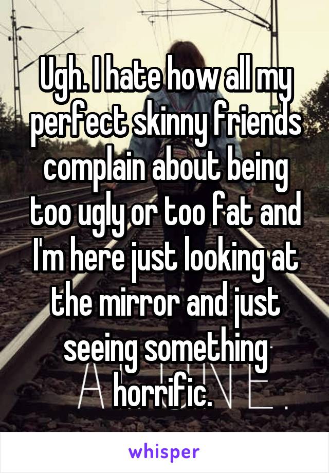 Ugh. I hate how all my perfect skinny friends complain about being too ugly or too fat and I'm here just looking at the mirror and just seeing something horrific. 