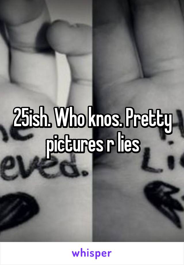 25ish. Who knos. Pretty pictures r lies