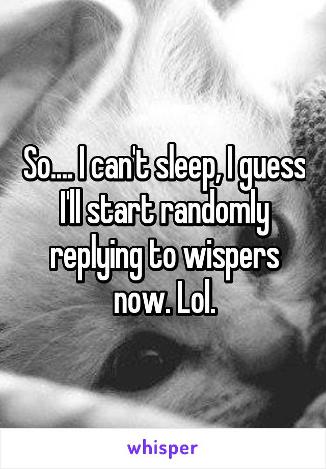 So.... I can't sleep, I guess I'll start randomly replying to wispers now. Lol.