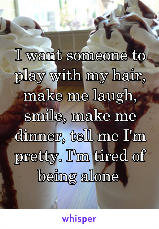 I want someone to play with my hair, make me laugh, smile, make me dinner, tell me I'm pretty. I'm tired of being alone 