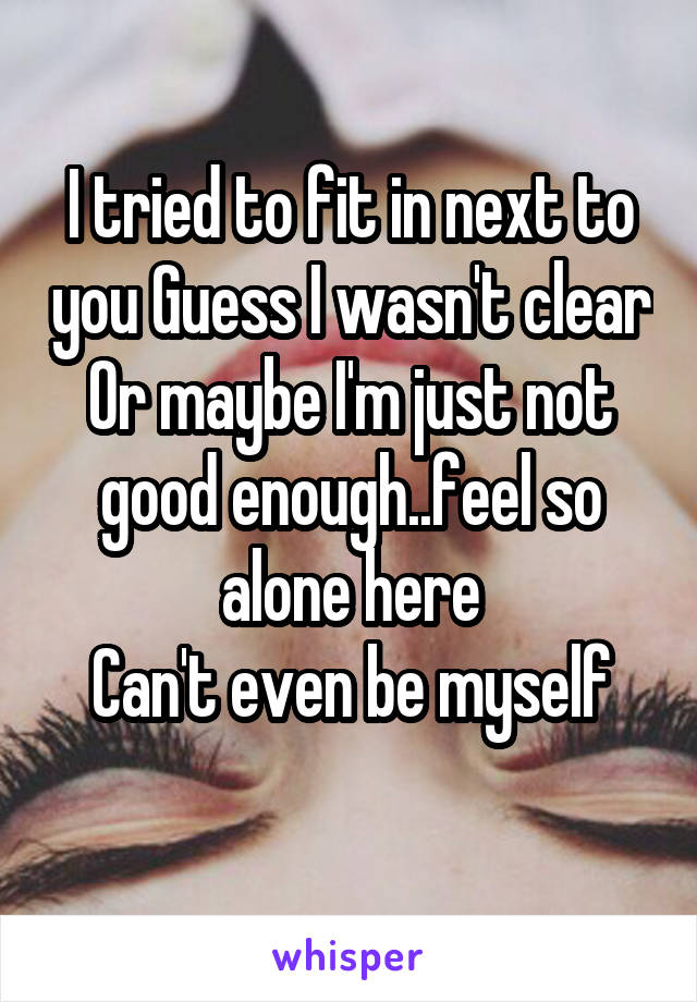 I tried to fit in next to you Guess I wasn't clear
Or maybe I'm just not good enough..feel so alone here
Can't even be myself
