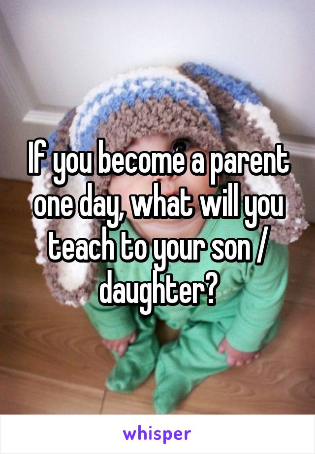 If you become a parent one day, what will you teach to your son / daughter?