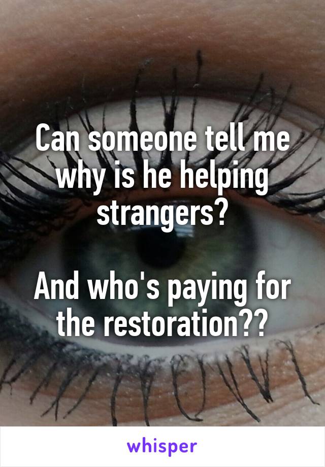 Can someone tell me why is he helping strangers?

And who's paying for the restoration??