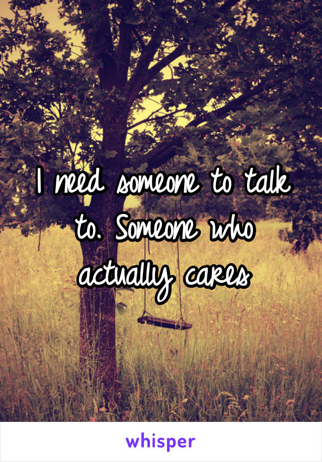 I need someone to talk to. Someone who actually cares