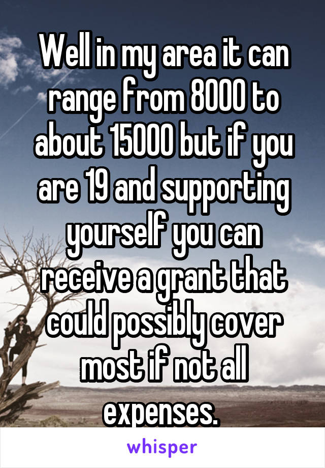 Well in my area it can range from 8000 to about 15000 but if you are 19 and supporting yourself you can receive a grant that could possibly cover most if not all expenses. 