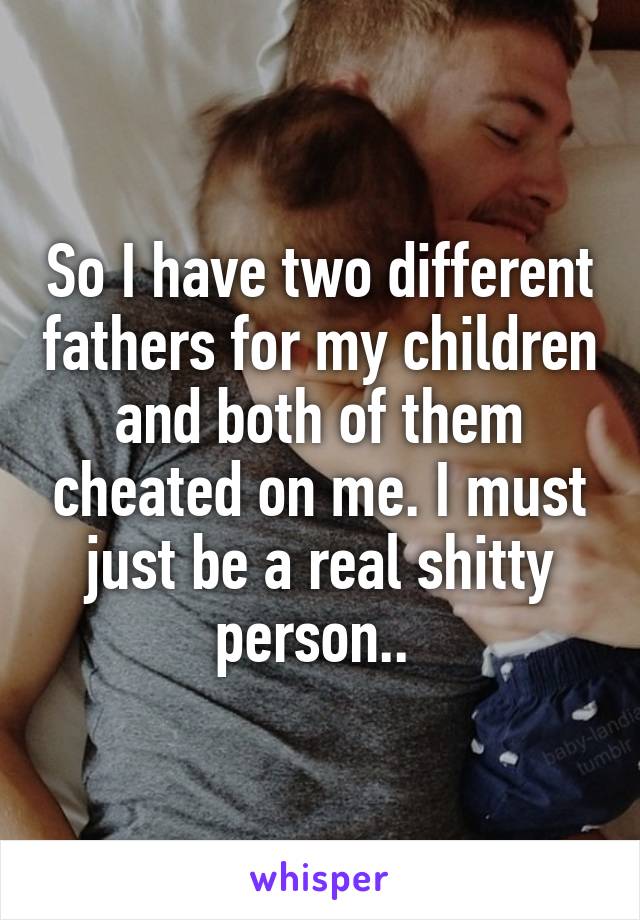 So I have two different fathers for my children and both of them cheated on me. I must just be a real shitty person.. 