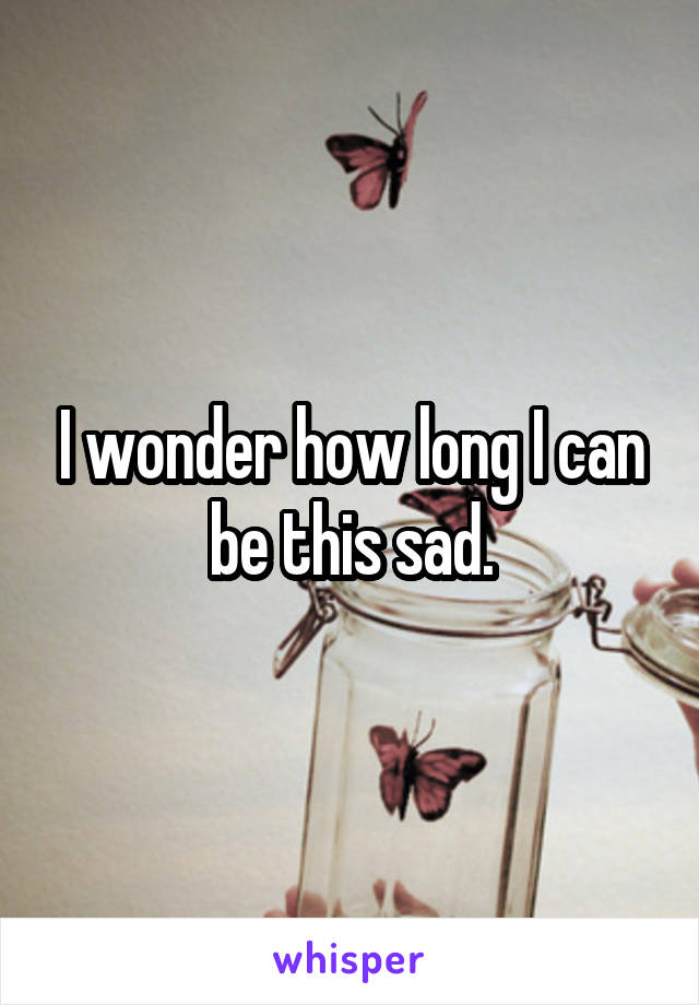 I wonder how long I can be this sad.