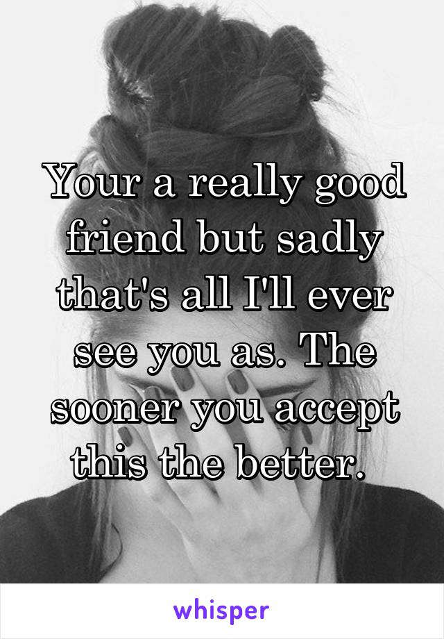 Your a really good friend but sadly that's all I'll ever see you as. The sooner you accept this the better. 