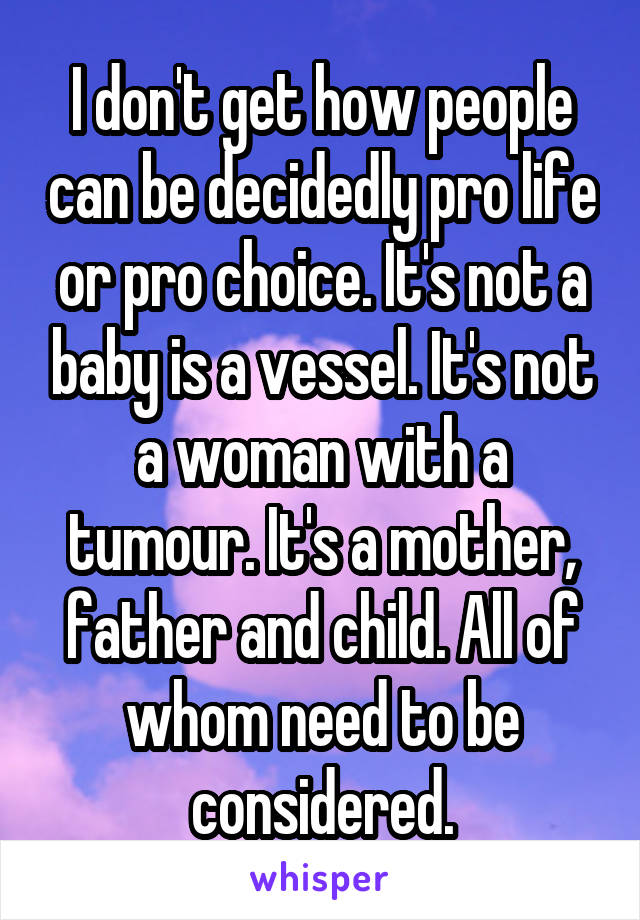 I don't get how people can be decidedly pro life or pro choice. It's not a baby is a vessel. It's not a woman with a tumour. It's a mother, father and child. All of whom need to be considered.