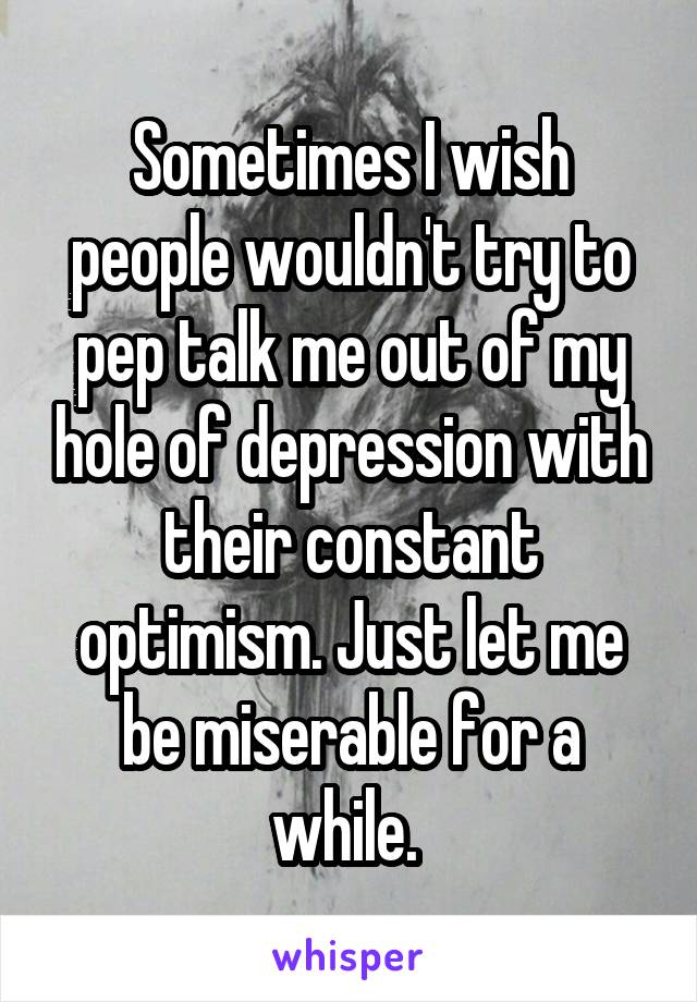 Sometimes I wish people wouldn't try to pep talk me out of my hole of depression with their constant optimism. Just let me be miserable for a while. 