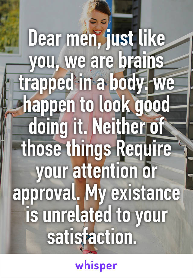 Dear men, just like you, we are brains trapped in a body. we happen to look good doing it. Neither of those things Require your attention or approval. My existance is unrelated to your satisfaction.  