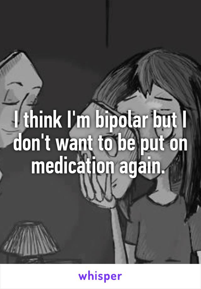 I think I'm bipolar but I don't want to be put on medication again. 