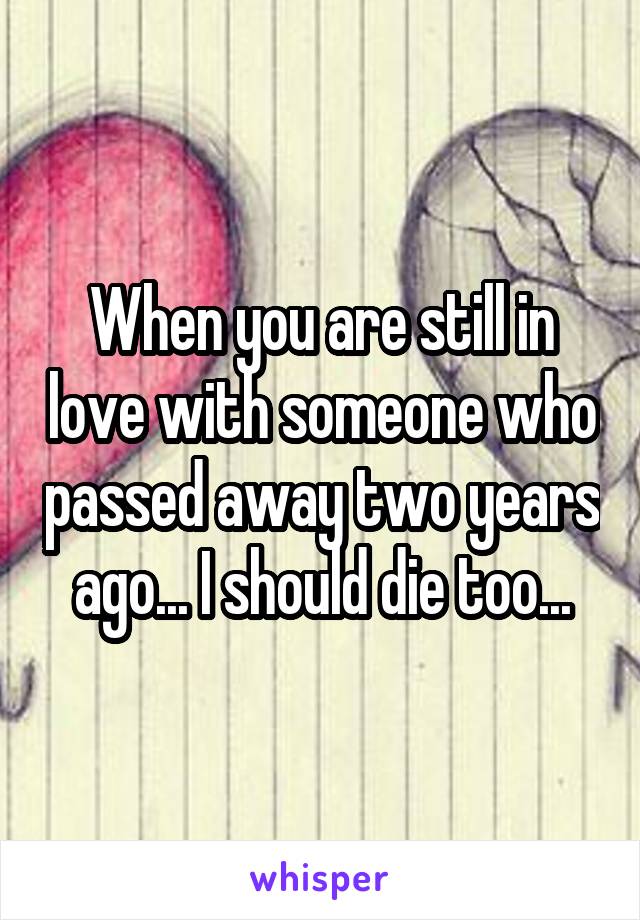 When you are still in love with someone who passed away two years ago... I should die too...