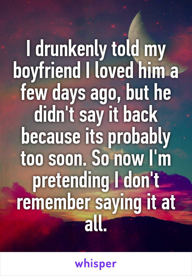 I drunkenly told my boyfriend I loved him a few days ago, but he didn't say it back because its probably too soon. So now I'm pretending I don't remember saying it at all.