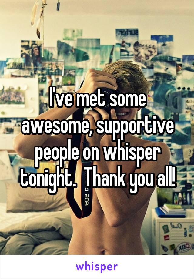 I've met some awesome, supportive people on whisper tonight.  Thank you all!