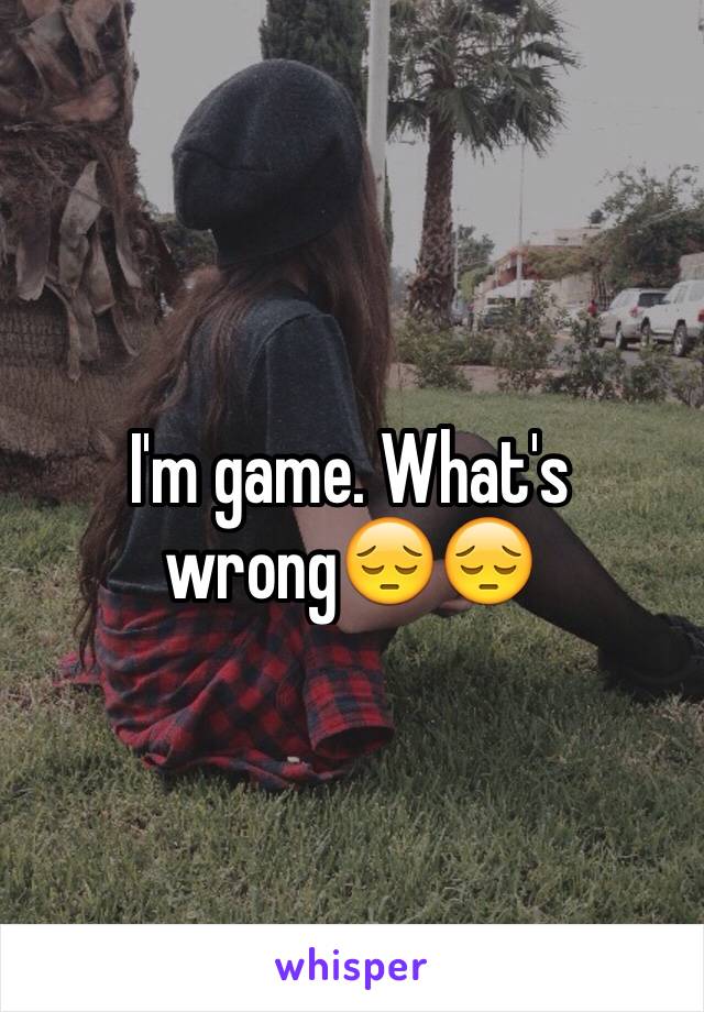 I'm game. What's wrong😔😔