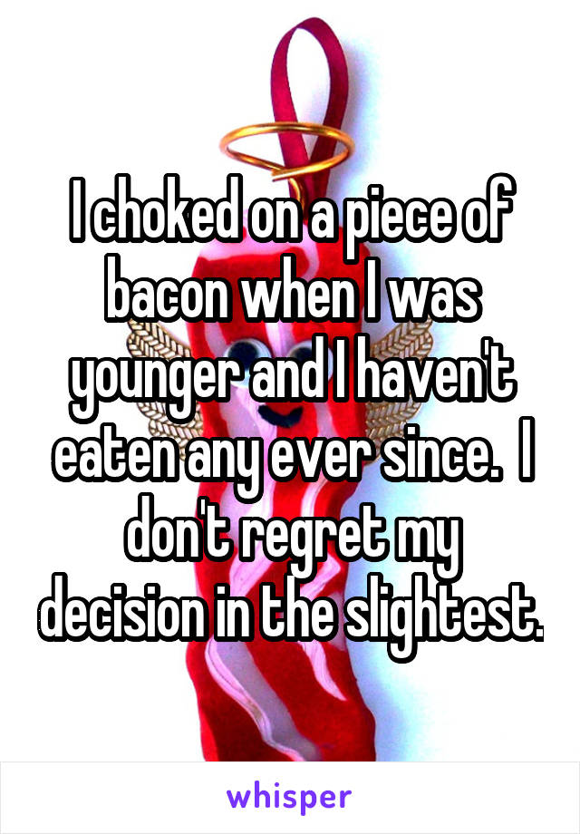 I choked on a piece of bacon when I was younger and I haven't eaten any ever since.  I don't regret my decision in the slightest.