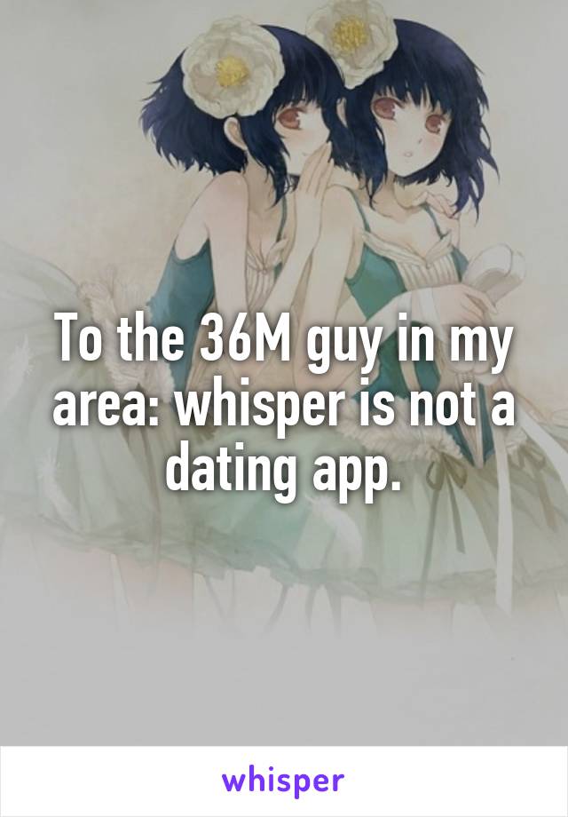 To the 36M guy in my area: whisper is not a dating app.