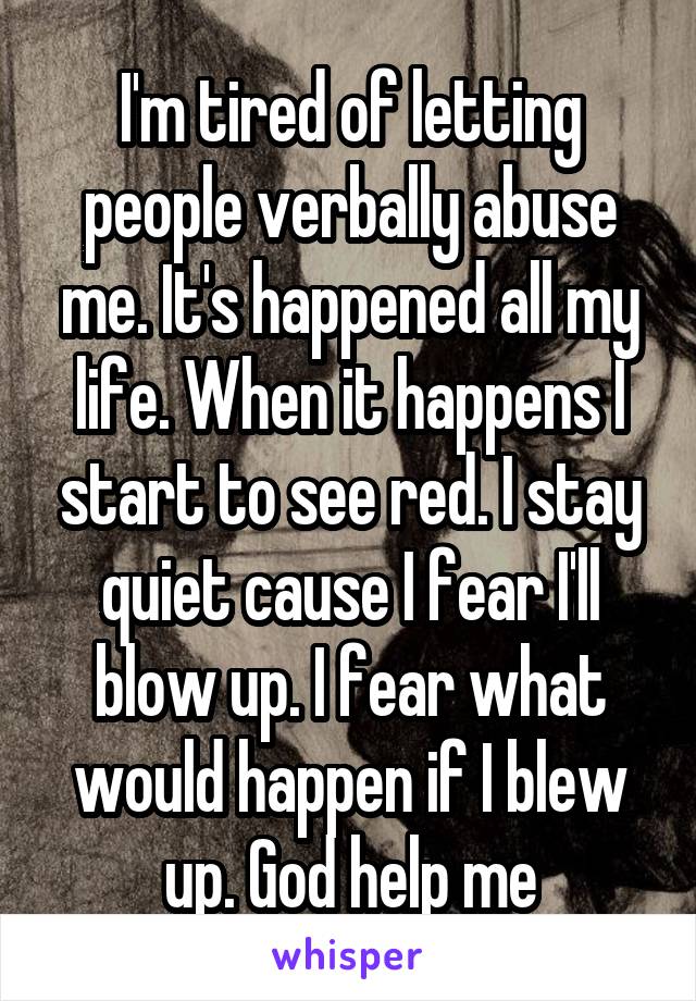 I'm tired of letting people verbally abuse me. It's happened all my life. When it happens I start to see red. I stay quiet cause I fear I'll blow up. I fear what would happen if I blew up. God help me