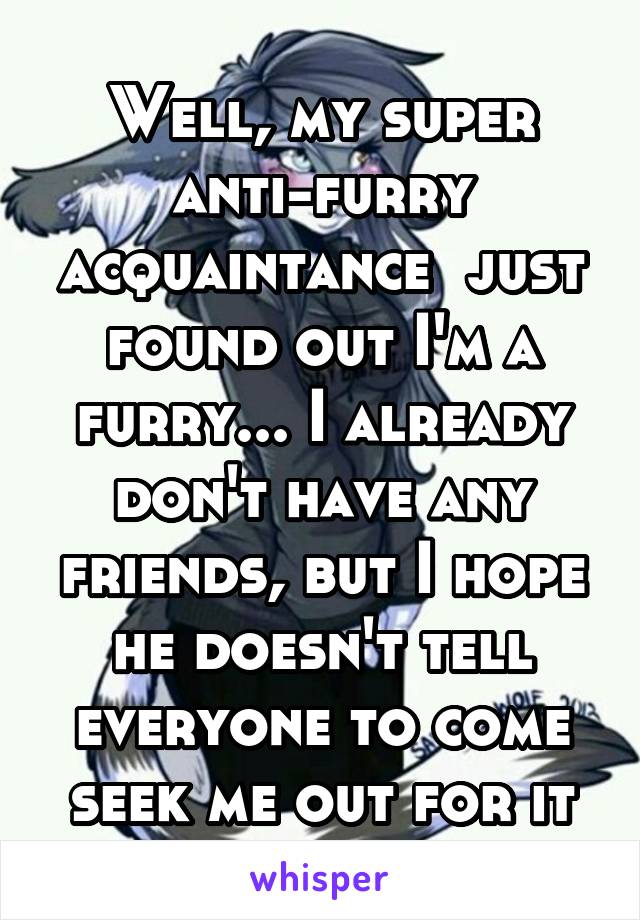 Well, my super anti-furry acquaintance  just found out I'm a furry... I already don't have any friends, but I hope he doesn't tell everyone to come seek me out for it