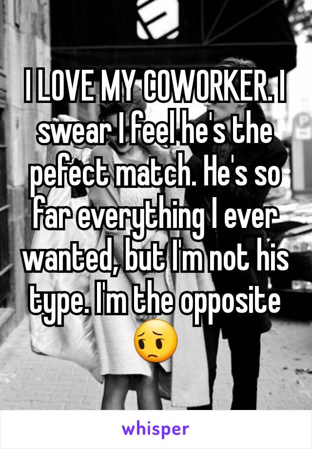 I LOVE MY COWORKER. I swear I feel he's the pefect match. He's so far everything I ever wanted, but I'm not his type. I'm the opposite 😔