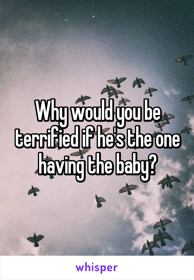 Why would you be terrified if he's the one having the baby?