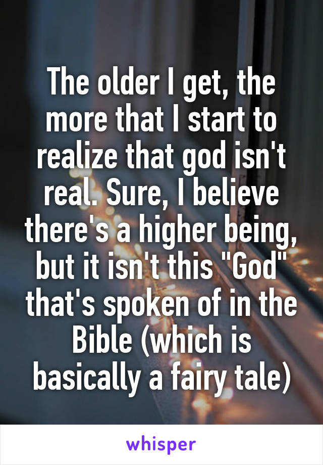 The older I get, the more that I start to realize that god isn't real. Sure, I believe there's a higher being, but it isn't this "God" that's spoken of in the Bible (which is basically a fairy tale)