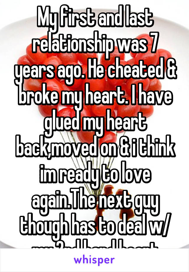 My first and last relationship was 7 years ago. He cheated & broke my heart. I have glued my heart back,moved on & i think im ready to love again.The next guy though has to deal w/ my 2nd hand heart