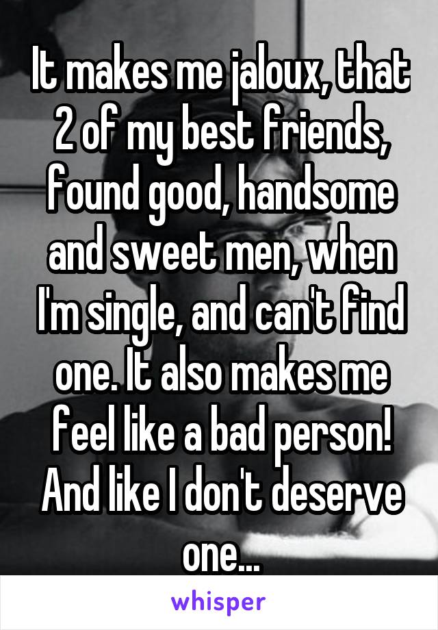 It makes me jaloux, that 2 of my best friends, found good, handsome and sweet men, when I'm single, and can't find one. It also makes me feel like a bad person!
And like I don't deserve one...