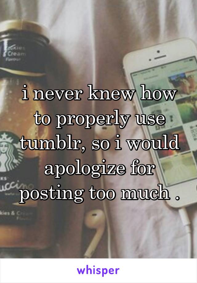 i never knew how to properly use tumblr, so i would apologize for posting too much .