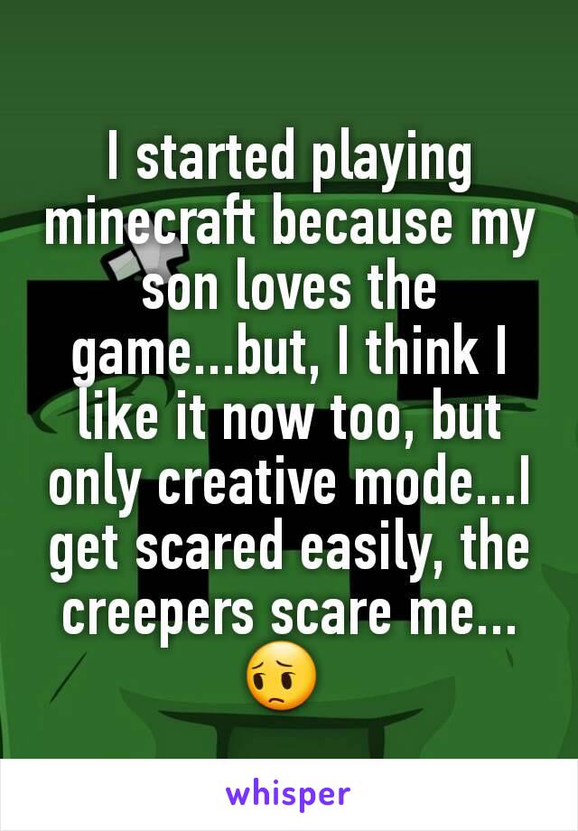 I started playing minecraft because my son loves the game...but, I think I like it now too, but only creative mode...I get scared easily, the creepers scare me... 😔 