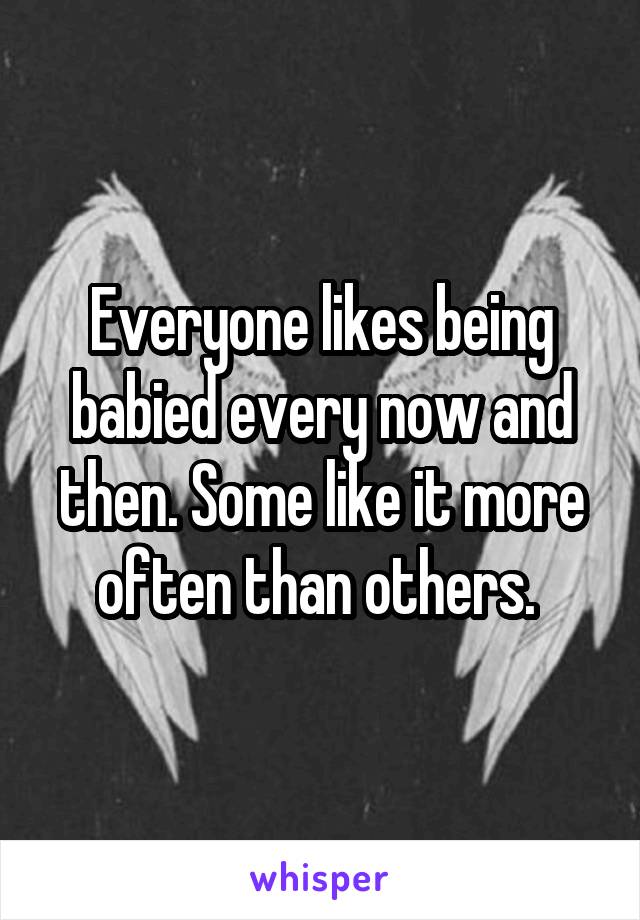 Everyone likes being babied every now and then. Some like it more often than others. 