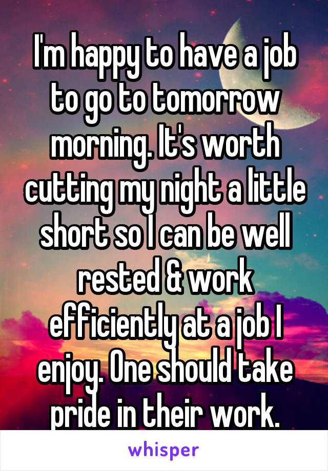 I'm happy to have a job to go to tomorrow morning. It's worth cutting my night a little short so I can be well rested & work efficiently at a job I enjoy. One should take pride in their work.