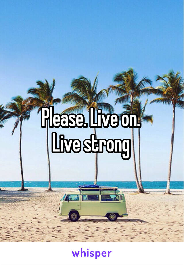 Please. Live on. 
Live strong 