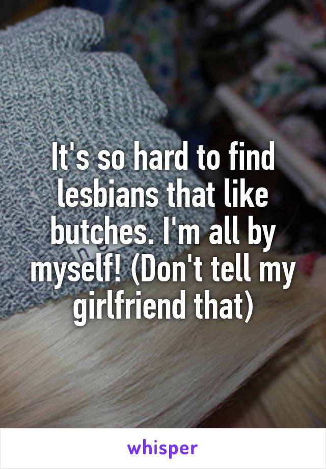 It's so hard to find lesbians that like butches. I'm all by myself! (Don't tell my girlfriend that)